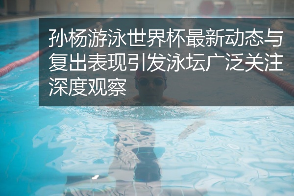 孙杨游泳世界杯最新动态与复出表现引发泳坛广泛关注深度观察