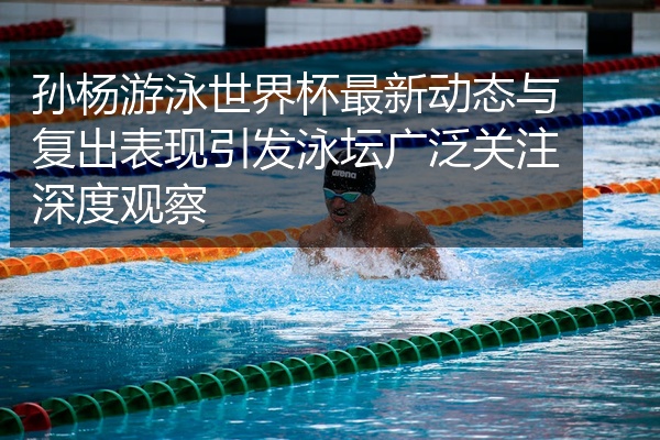 孙杨游泳世界杯最新动态与复出表现引发泳坛广泛关注深度观察