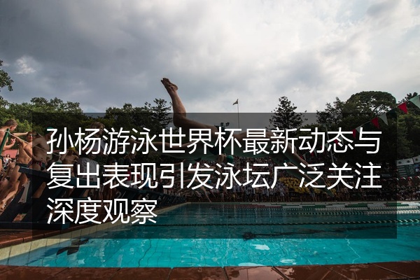 孙杨游泳世界杯最新动态与复出表现引发泳坛广泛关注深度观察