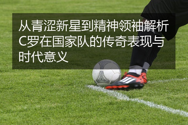 从青涩新星到精神领袖解析C罗在国家队的传奇表现与时代意义