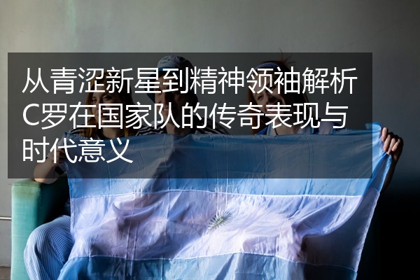 从青涩新星到精神领袖解析C罗在国家队的传奇表现与时代意义