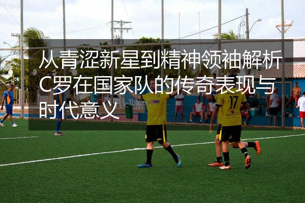从青涩新星到精神领袖解析C罗在国家队的传奇表现与时代意义