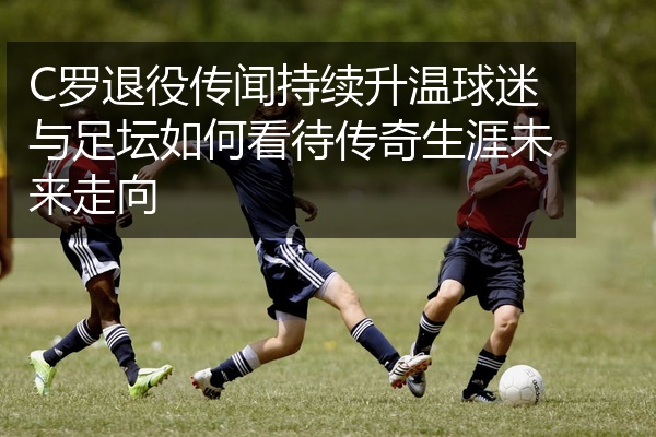 C罗退役传闻持续升温球迷与足坛如何看待传奇生涯未来走向