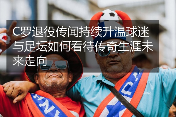 C罗退役传闻持续升温球迷与足坛如何看待传奇生涯未来走向